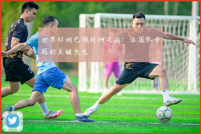 世界杯姆巴佩封神之战：法国队夺冠的关键先生