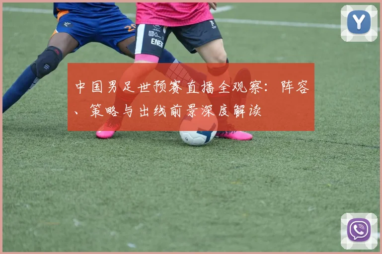 中国男足世预赛直播全观察：阵容、策略与出线前景深度解读