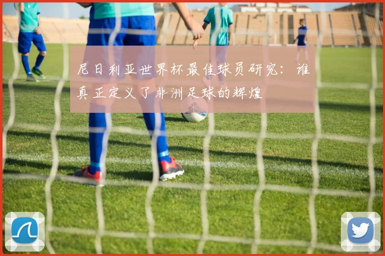 尼日利亚世界杯最佳球员研究：谁真正定义了非洲足球的辉煌