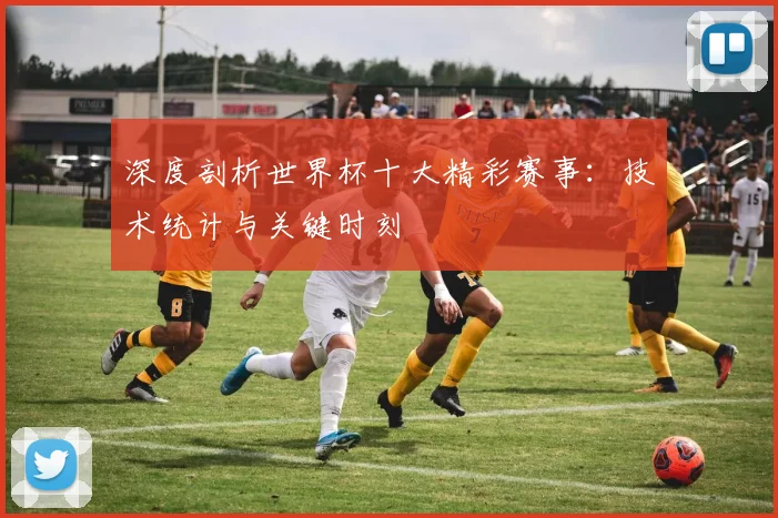 深度剖析世界杯十大精彩赛事：技术统计与关键时刻