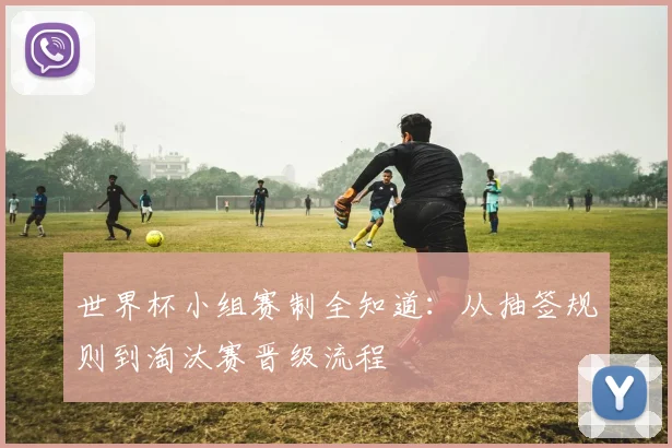 世界杯小组赛制全知道：从抽签规则到淘汰赛晋级流程