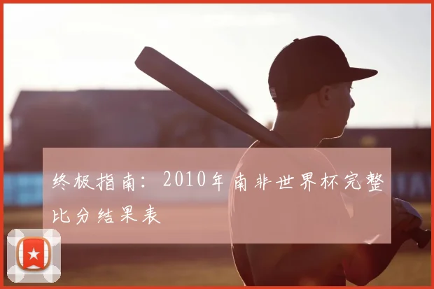终极指南:2010年南非世界杯完整比分结果表