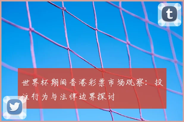 世界杯期间香港彩票市场观察:投注行为与法律边界探讨