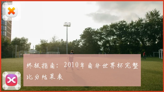 终极指南:2010年南非世界杯完整比分结果表