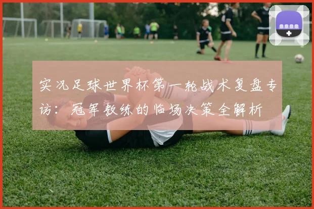 实况足球世界杯第一轮战术复盘专访:冠军教练的临场决策全解析